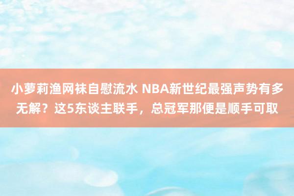 小萝莉渔网袜自慰流水 NBA新世纪最强声势有多无解？这5东谈主联手，总冠军那便是顺手可取