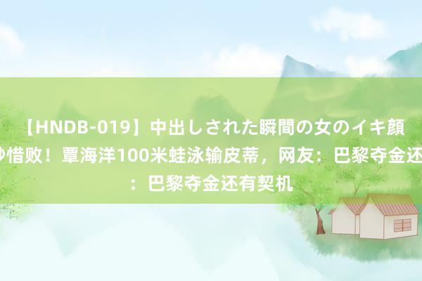 【HNDB-019】中出しされた瞬間の女のイキ顔 0.07秒惜败！覃海洋100米蛙泳输皮蒂，网友：巴黎夺金还有契机