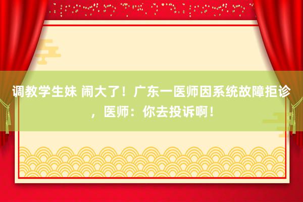 调教学生妹 闹大了！广东一医师因系统故障拒诊，医师：你去投诉啊！
