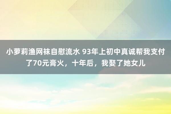 小萝莉渔网袜自慰流水 93年上初中真诚帮我支付了70元膏火，十年后，我娶了她女儿