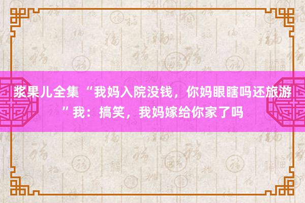 浆果儿全集 “我妈入院没钱，你妈眼瞎吗还旅游”我：搞笑，我妈嫁给你家了吗
