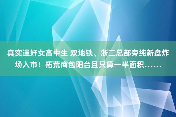 真实迷奸女高中生 双地铁、浙二总部旁纯新盘炸场入市！拓荒商包阳台且只算一半面积……