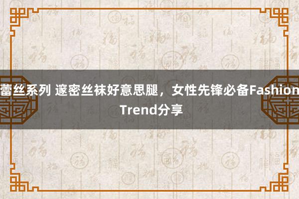 蕾丝系列 邃密丝袜好意思腿，女性先锋必备Fashion Trend分享