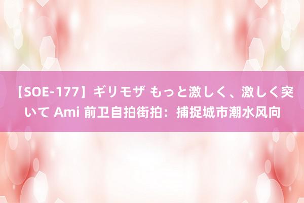 【SOE-177】ギリモザ もっと激しく、激しく突いて Ami 前卫自拍街拍：捕捉城市潮水风向