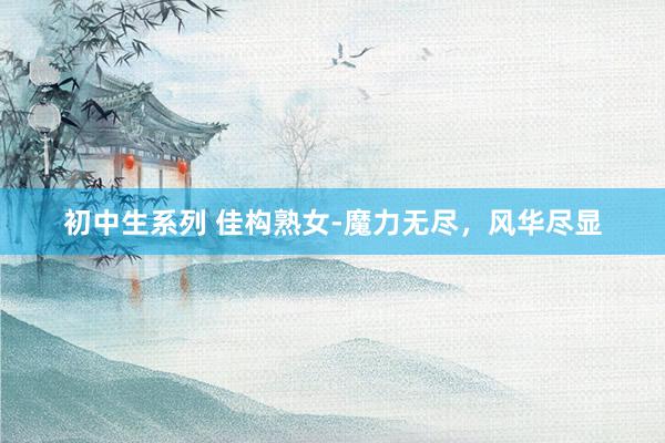 初中生系列 佳构熟女-魔力无尽，风华尽显