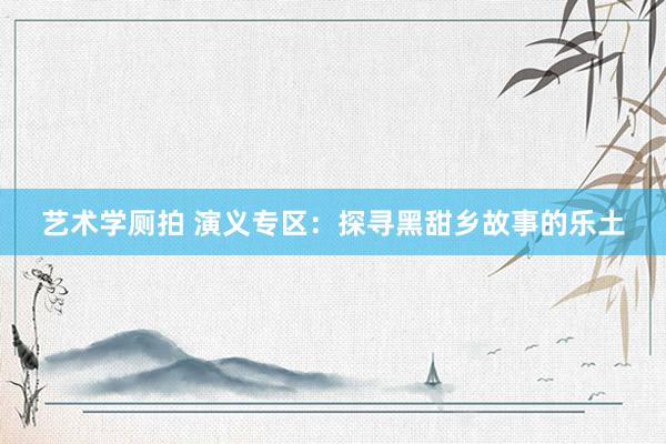 艺术学厕拍 演义专区：探寻黑甜乡故事的乐土