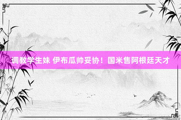 调教学生妹 伊布瓜帅妥协！国米售阿根廷天才