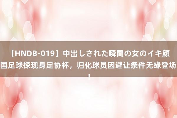 【HNDB-019】中出しされた瞬間の女のイキ顔 国足球探现身足协杯，归化球员因避让条件无缘登场！