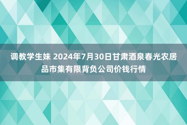 调教学生妹 2024年7月30日甘肃酒泉春光农居品市集有限背负公司价钱行情