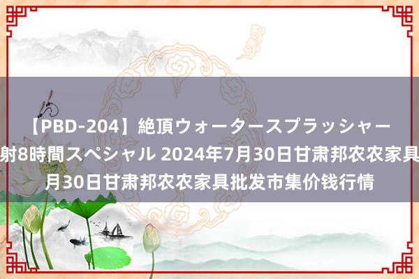 【PBD-204】絶頂ウォータースプラッシャー 放尿＆潮吹き大噴射8時間スペシャル 2024年7月30日甘肃邦农农家具批发市集价钱行情