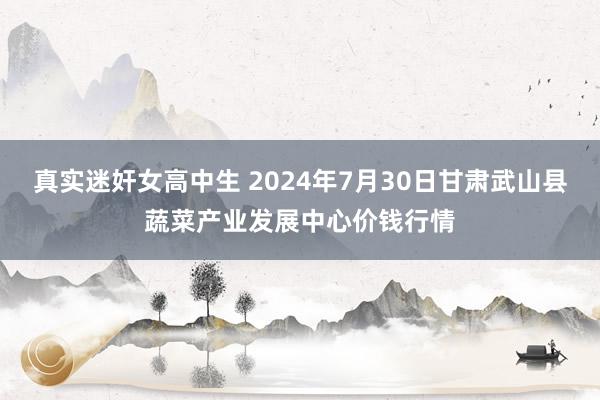 真实迷奸女高中生 2024年7月30日甘肃武山县蔬菜产业发展中心价钱行情