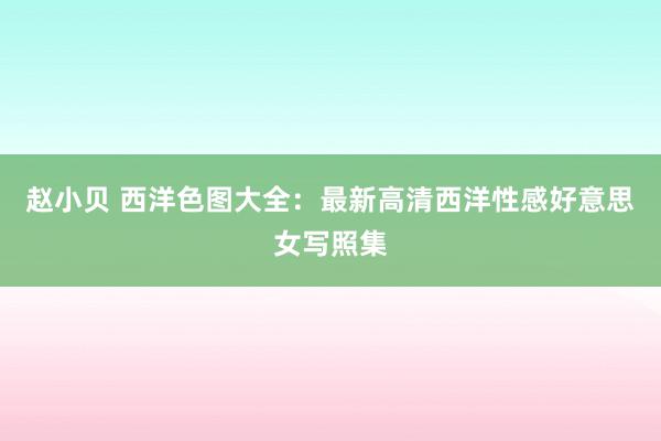 赵小贝 西洋色图大全：最新高清西洋性感好意思女写照集