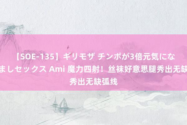 【SOE-135】ギリモザ チンポが3倍元気になる励ましセックス Ami 魔力四射！丝袜好意思腿秀出无缺弧线