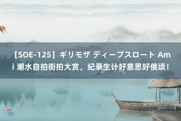 【SOE-125】ギリモザ ディープスロート Ami 潮水自拍街拍大赏，纪录生计好意思好俄顷！