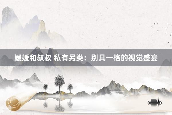 媛媛和叔叔 私有另类：别具一格的视觉盛宴