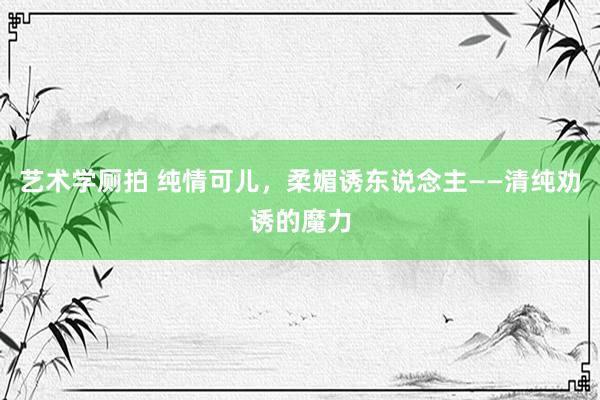 艺术学厕拍 纯情可儿，柔媚诱东说念主——清纯劝诱的魔力