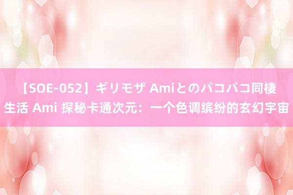 【SOE-052】ギリモザ Amiとのパコパコ同棲生活 Ami 探秘卡通次元：一个色调缤纷的玄幻宇宙
