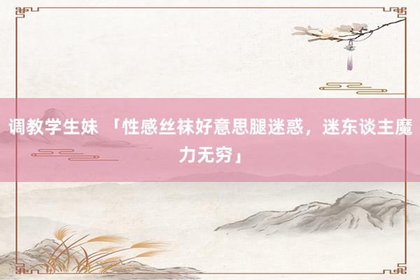 调教学生妹 「性感丝袜好意思腿迷惑，迷东谈主魔力无穷」