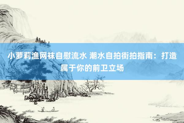 小萝莉渔网袜自慰流水 潮水自拍街拍指南：打造属于你的前卫立场
