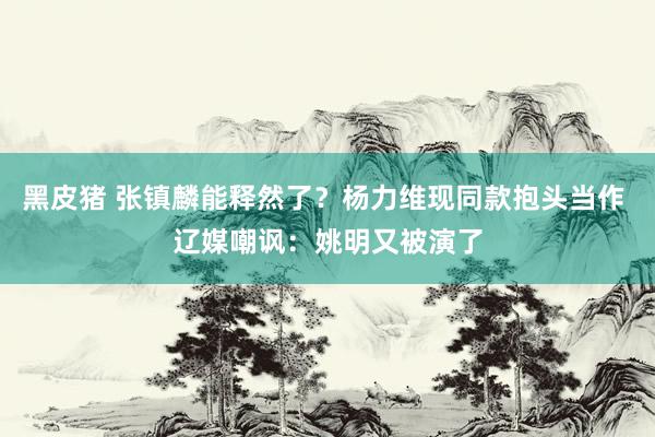 黑皮猪 张镇麟能释然了？杨力维现同款抱头当作 辽媒嘲讽：姚明又被演了