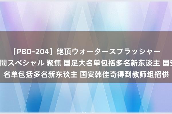 【PBD-204】絶頂ウォータースプラッシャー 放尿＆潮吹き大噴射8時間スペシャル 聚焦 国足大名单包括多名新东谈主 国安韩佳奇得到教师组招供
