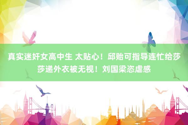 真实迷奸女高中生 太贴心！邱贻可指导连忙给莎莎递外衣被无视！刘国梁恣虐感