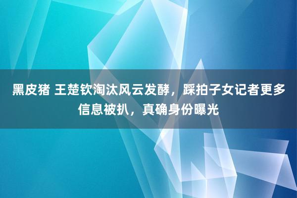 黑皮猪 王楚钦淘汰风云发酵，踩拍子女记者更多信息被扒，真确身份曝光