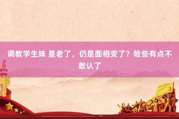 调教学生妹 是老了，仍是面相变了？险些有点不敢认了