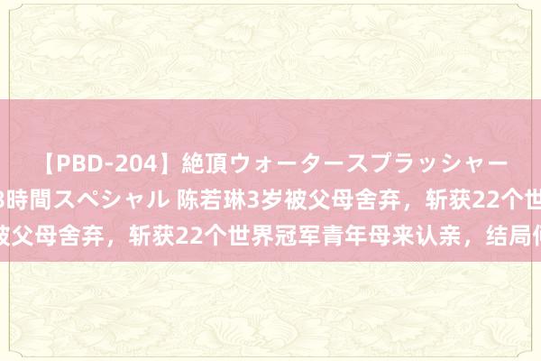 【PBD-204】絶頂ウォータースプラッシャー 放尿＆潮吹き大噴射8時間スペシャル 陈若琳3岁被父母舍弃，斩获22个世界冠军青年母来认亲，结局何如