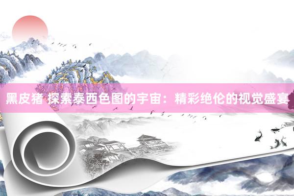 黑皮猪 探索泰西色图的宇宙：精彩绝伦的视觉盛宴