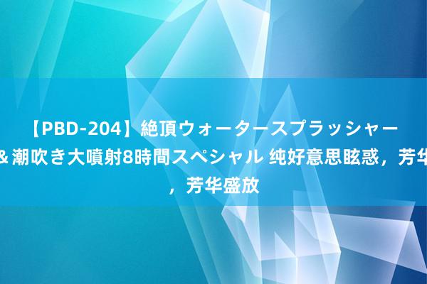 【PBD-204】絶頂ウォータースプラッシャー 放尿＆潮吹き大噴射8時間スペシャル 纯好意思眩惑，芳华盛放