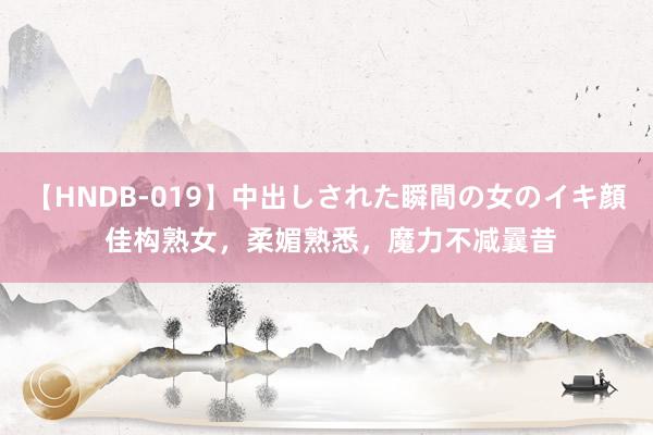 【HNDB-019】中出しされた瞬間の女のイキ顔 佳构熟女，柔媚熟悉，魔力不减曩昔