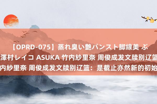 【OPRD-075】蒸れ臭い艶パンスト脚線美 ぶっかけゴックン大乱交 澤村レイコ ASUKA 竹内紗里奈 周俊成发文牍别辽篮：是截止亦然新的初始