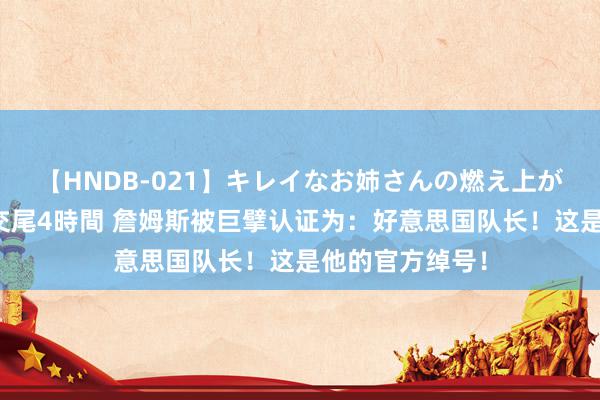 【HNDB-021】キレイなお姉さんの燃え上がる本物中出し交尾4時間 詹姆斯被巨擘认证为：好意思国队长！这是他的官方绰号！