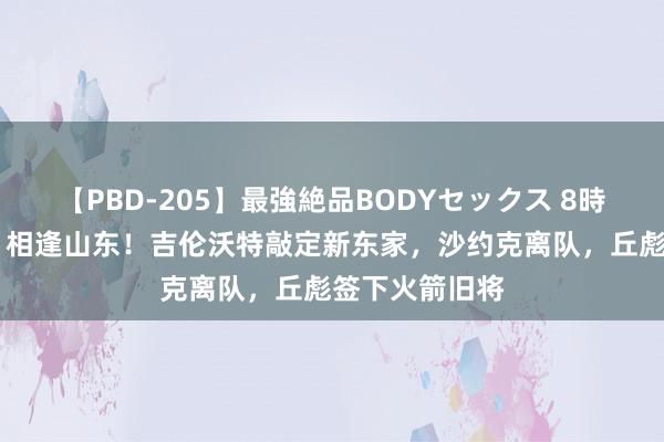 【PBD-205】最強絶品BODYセックス 8時間スペシャル 相逢山东！吉伦沃特敲定新东家，沙约克离队，丘彪签下火箭旧将