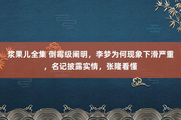 浆果儿全集 倒霉级阐明，李梦为何现象下滑严重，名记披露实情，张隆看懂