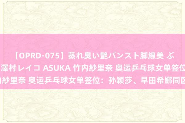 【OPRD-075】蒸れ臭い艶パンスト脚線美 ぶっかけゴックン大乱交 澤村レイコ ASUKA 竹内紗里奈 奥运乒乓球女单签位：孙颖莎、早田希娜同区！