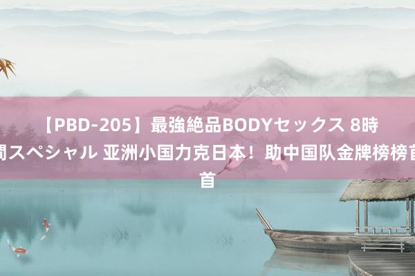 【PBD-205】最強絶品BODYセックス 8時間スペシャル 亚洲小国力克日本！助中国队金牌榜榜首