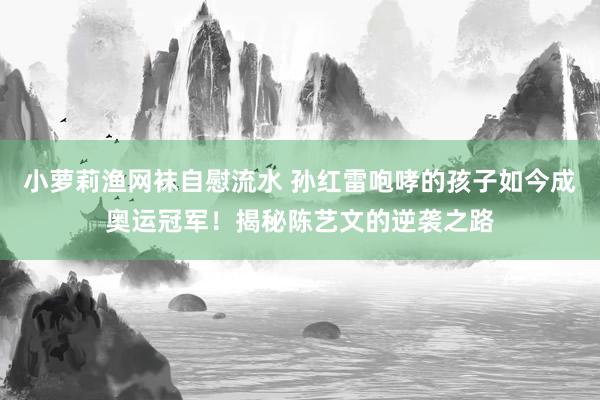 小萝莉渔网袜自慰流水 孙红雷咆哮的孩子如今成奥运冠军！揭秘陈艺文的逆袭之路