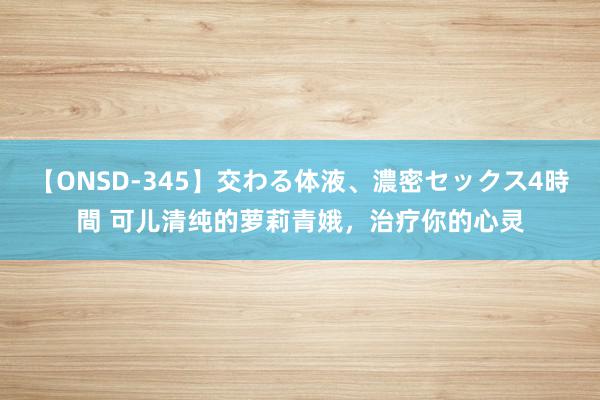 【ONSD-345】交わる体液、濃密セックス4時間 可儿清纯的萝莉青娥，治疗你的心灵