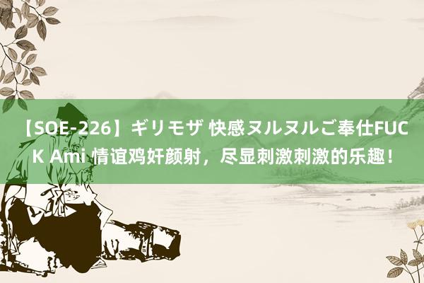 【SOE-226】ギリモザ 快感ヌルヌルご奉仕FUCK Ami 情谊鸡奸颜射，尽显刺激刺激的乐趣！