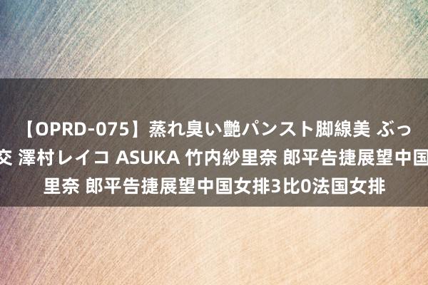【OPRD-075】蒸れ臭い艶パンスト脚線美 ぶっかけゴックン大乱交 澤村レイコ ASUKA 竹内紗里奈 郎平告捷展望中国女排3比0法国女排