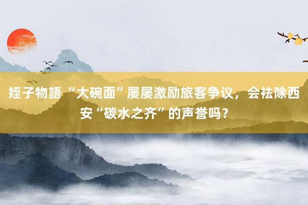 姪子物語 “大碗面”屡屡激励旅客争议，会袪除西安“碳水之齐”的声誉吗？