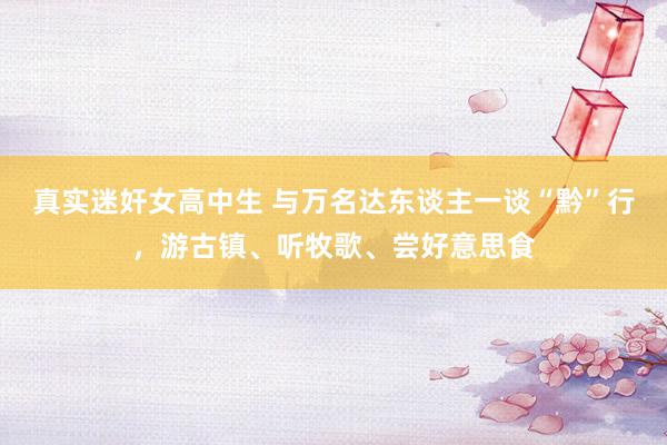 真实迷奸女高中生 与万名达东谈主一谈“黔”行，游古镇、听牧歌、尝好意思食