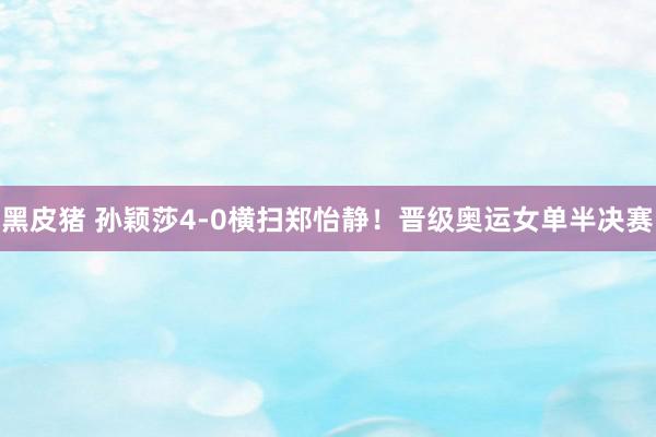 黑皮猪 孙颖莎4-0横扫郑怡静！晋级奥运女单半决赛