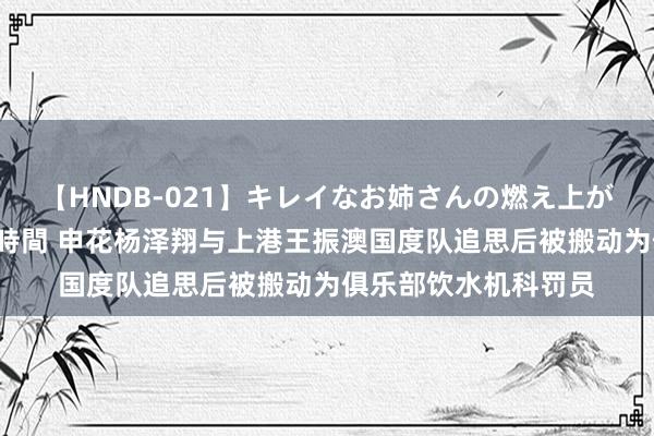 【HNDB-021】キレイなお姉さんの燃え上がる本物中出し交尾4時間 申花杨泽翔与上港王振澳国度队追思后被搬动为俱乐部饮水机科罚员