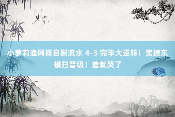 小萝莉渔网袜自慰流水 4-3 完毕大逆转！樊振东横扫晋级！造就哭了