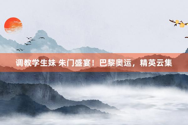 调教学生妹 朱门盛宴！巴黎奥运，精英云集