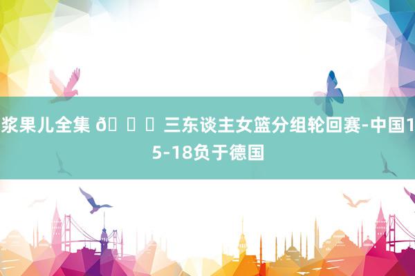 浆果儿全集 🏀三东谈主女篮分组轮回赛-中国15-18负于德国