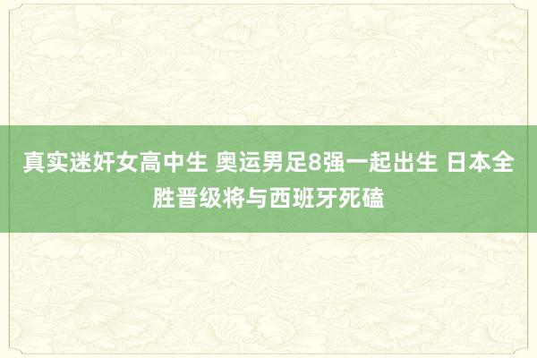 真实迷奸女高中生 奥运男足8强一起出生 日本全胜晋级将与西班牙死磕